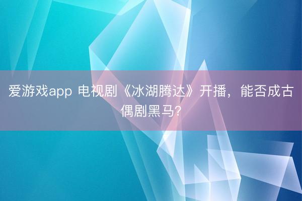 爱游戏app 电视剧《冰湖腾达》开播，能否成古偶剧黑马？