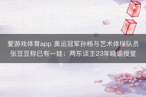 爱游戏体育app 奥运冠军孙杨与艺术体操队员张豆豆称已有一娃；两东谈主23年晓谕授室