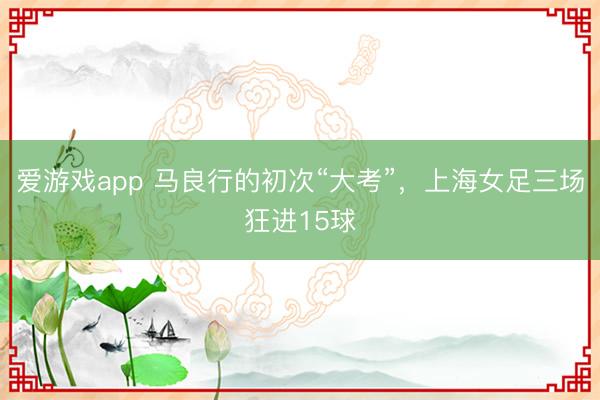 爱游戏app 马良行的初次“大考”，上海女足三场狂进15球