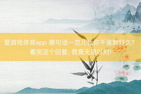 爱游戏体育app 哪句话一忽儿让你千里默好久? 看完这个回复, 我竟无语以对!