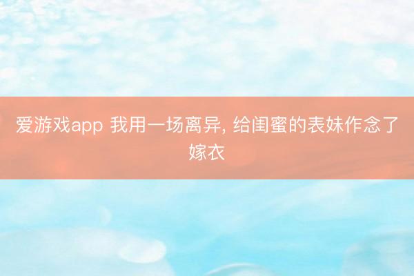 爱游戏app 我用一场离异， 给闺蜜的表妹作念了嫁衣