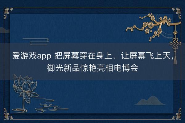 爱游戏app 把屏幕穿在身上、让屏幕飞上天，御光新品惊艳亮相电博会