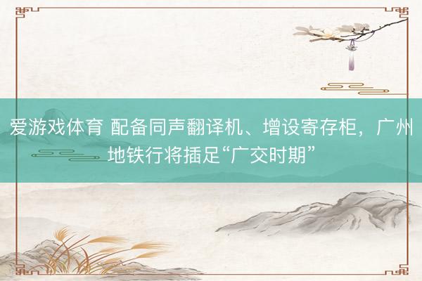 爱游戏体育 配备同声翻译机、增设寄存柜，广州地铁行将插足“广交时期”