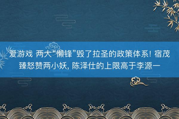爱游戏 两大“懒锋”毁了拉圣的政策体系! 宿茂臻怒赞两小妖, 陈泽仕的上限高于李源一