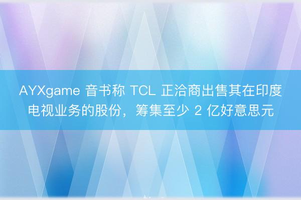 AYXgame 音书称 TCL 正洽商出售其在印度电视业务的股份,筹集至少 2 亿好意思元