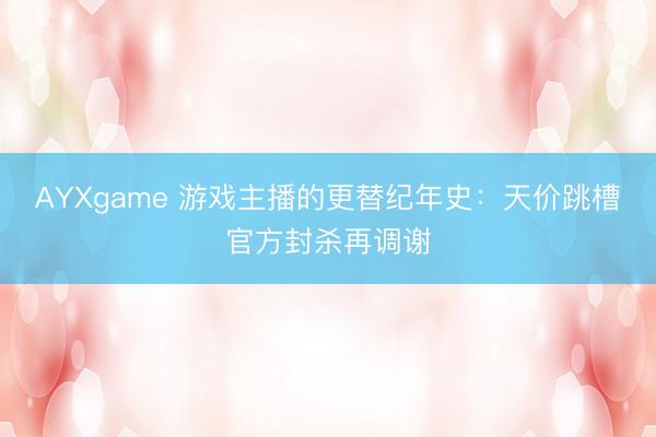 AYXgame 游戏主播的更替纪年史：天价跳槽官方封杀再调谢