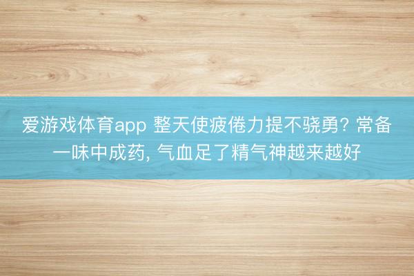爱游戏体育app 整天使疲倦力提不骁勇? 常备一味中成药， 气血足了精气神越来越好