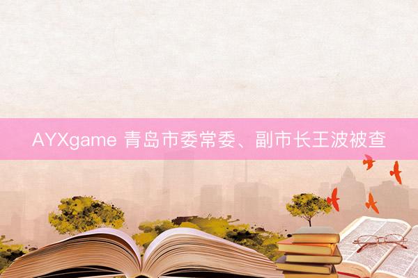 AYXgame 青岛市委常委、副市长王波被查