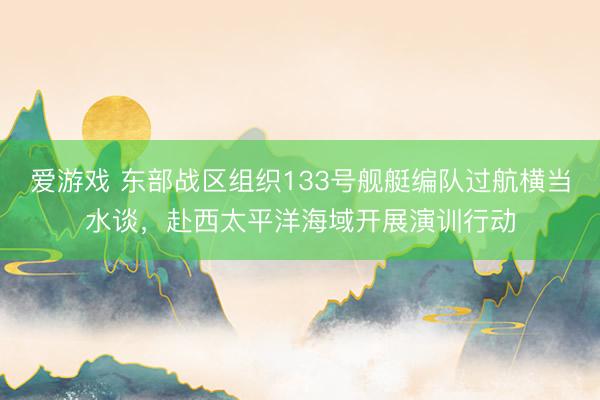 爱游戏 东部战区组织133号舰艇编队过航横当水谈，赴西太平洋海域开展演训行动