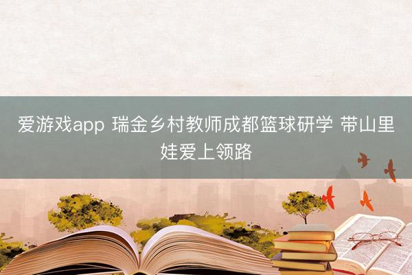 爱游戏app 瑞金乡村教师成都篮球研学 带山里娃爱上领路