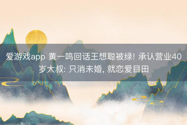 爱游戏app 黄一鸣回话王想聪被绿! 承认营业40岁大叔: 只消未婚， 就恋爱目田