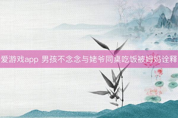 爱游戏app 男孩不念念与姥爷同桌吃饭被姆妈诠释