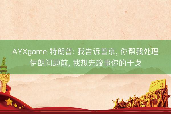 AYXgame 特朗普: 我告诉普京， 你帮我处理伊朗问题前， 我想先竣事你的干戈