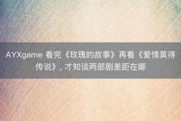 AYXgame 看完《玫瑰的故事》再看《爱情莫得传说》， 才知谈两部剧差距在哪