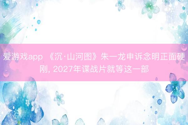 爱游戏app 《沉·山河图》朱一龙申诉念明正面硬刚， 2027年谍战片就等这一部