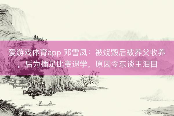 爱游戏体育app 邓雪凤：被烧毁后被养父收养，后为插足比赛退学，原因令东谈主泪目