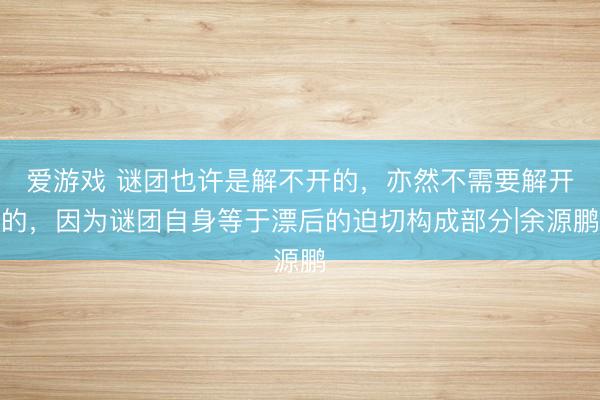 爱游戏 谜团也许是解不开的，亦然不需要解开的，因为谜团自身等于漂后的迫切构成部分|余源鹏