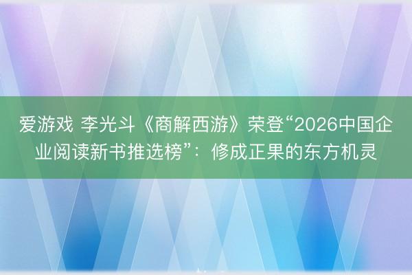 爱游戏 李光斗《商解西游》荣登“2026中国企业阅读新书推选榜”：修成正果的东方机灵