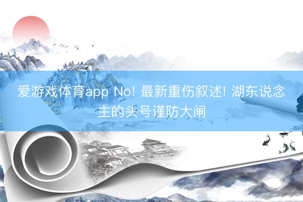 爱游戏体育app No! 最新重伤叙述! 湖东说念主的头号谨防大闸
