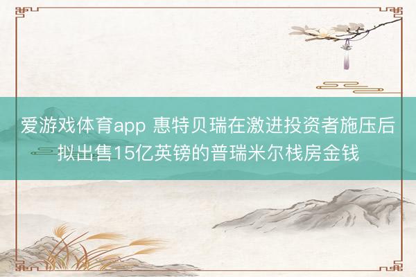 爱游戏体育app 惠特贝瑞在激进投资者施压后拟出售15亿英镑的普瑞米尔栈房金钱