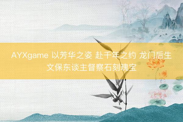 AYXgame 以芳华之姿 赴千年之约 龙门后生文保东谈主督察石刻瑰宝