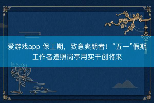 爱游戏app 保工期，致意爽朗者！“五一”假期工作者遵照岗亭用实干创将来