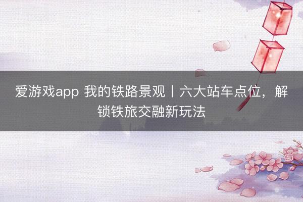 爱游戏app 我的铁路景观丨六大站车点位，解锁铁旅交融新玩法