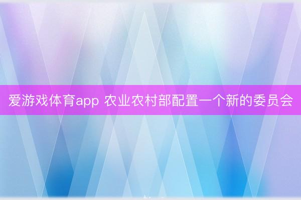 爱游戏体育app 农业农村部配置一个新的委员会