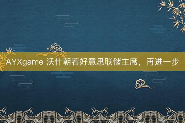 AYXgame 沃什朝着好意思联储主席，再进一步