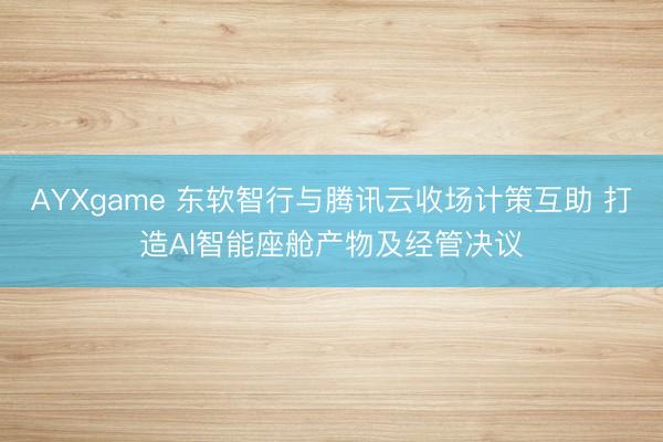AYXgame 东软智行与腾讯云收场计策互助 打造AI智能座舱产物及经管决议