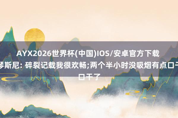 AYX2026世界杯(中国)IOS/安卓官方下载 什琴斯尼: 碎裂记载我很欢畅;两个半小时没吸烟有点口干了