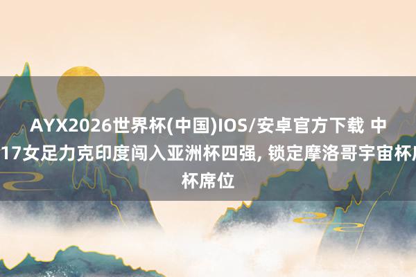 AYX2026世界杯(中国)IOS/安卓官方下载 中国U17女足力克印度闯入亚洲杯四强, 锁定摩洛哥宇宙杯席位
