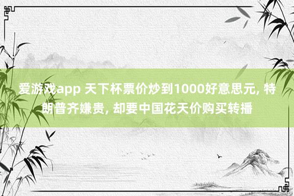爱游戏app 天下杯票价炒到1000好意思元， 特朗普齐嫌贵， 却要中国花天价购买转播
