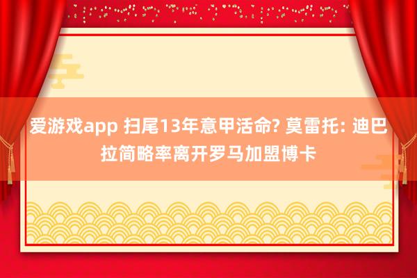 爱游戏app 扫尾13年意甲活命? 莫雷托: 迪巴拉简略率离开罗马加盟博卡