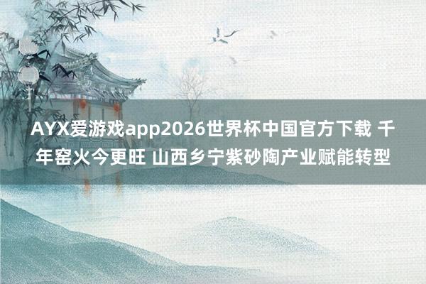 AYX爱游戏app2026世界杯中国官方下载 千年窑火今更旺 山西乡宁紫砂陶产业赋能转型