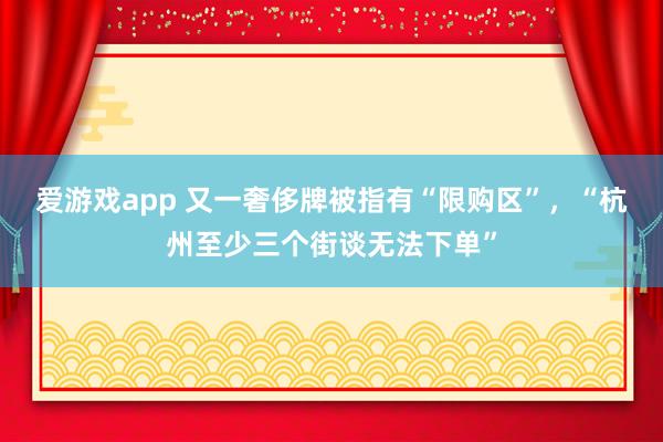 爱游戏app 又一奢侈牌被指有“限购区”，“杭州至少三个街谈无法下单”