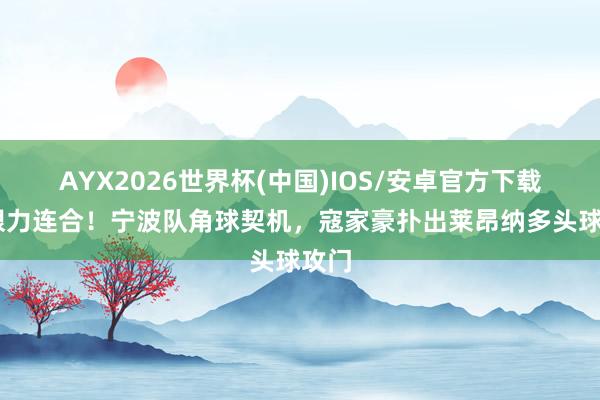 AYX2026世界杯(中国)IOS/安卓官方下载 夺眼力连合！宁波队角球契机，寇家豪扑出莱昂纳多头球攻门