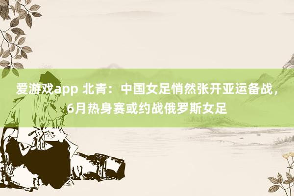 爱游戏app 北青:中国女足悄然张开亚运备战,6月热身赛或约战俄罗斯女足