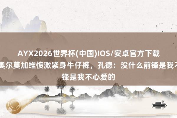AYX2026世界杯(中国)IOS/安卓官方下载 亚马尔奥尔莫加维愤激紧身牛仔裤，孔德：没什么前锋是我不心爱的