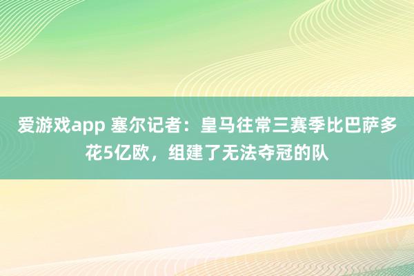 爱游戏app 塞尔记者：皇马往常三赛季比巴萨多花5亿欧，组建了无法夺冠的队