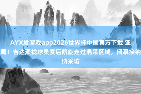 AYX爱游戏app2026世界杯中国官方下载 亚冠出局！吉达聚拢球员赛后凯旋走过混采区域，闭幕接纳采访