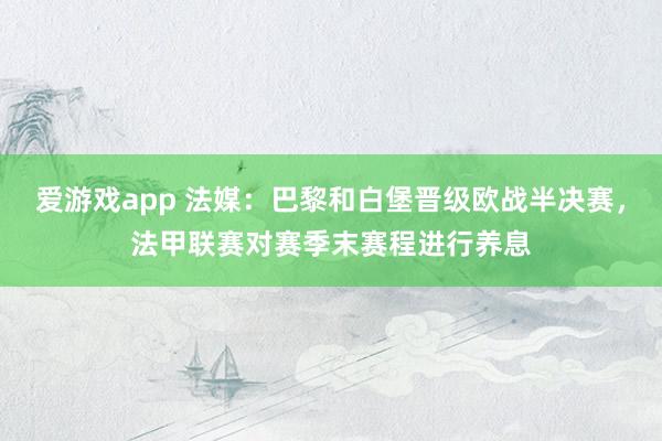 爱游戏app 法媒：巴黎和白堡晋级欧战半决赛，法甲联赛对赛季末赛程进行养息