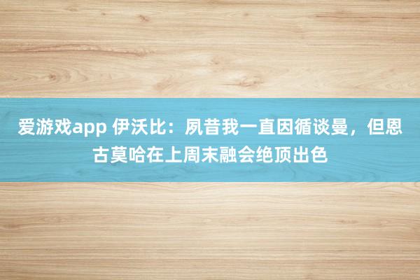 爱游戏app 伊沃比:夙昔我一直因循谈曼,但恩古莫哈在上周末融会绝顶出色