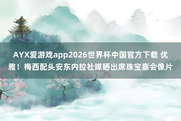 AYX爱游戏app2026世界杯中国官方下载 优雅！梅西配头安东内拉社媒晒出席珠宝嘉会像片