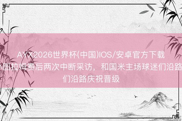 AYX2026世界杯(中国)IOS/安卓官方下载 米体：小图拉姆赛后两次中断采访，和国米主场球迷们沿路庆祝晋级
