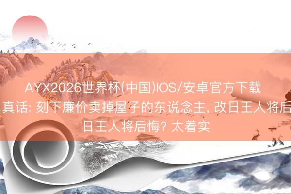 AYX2026世界杯(中国)IOS/安卓官方下载 有大家说出真话: 刻下廉价卖掉屋子的东说念主， 改日王人将后悔? 太着实