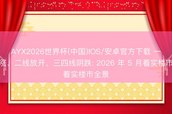 AYX2026世界杯(中国)IOS/安卓官方下载 一线疯涨、二线放开、三四线阴跌: 2026 年 5 月着实楼市全景