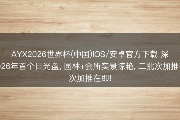 AYX2026世界杯(中国)IOS/安卓官方下载 深圳2026年首个日光盘， 园林+会所实景惊艳， 二批次加推在即!