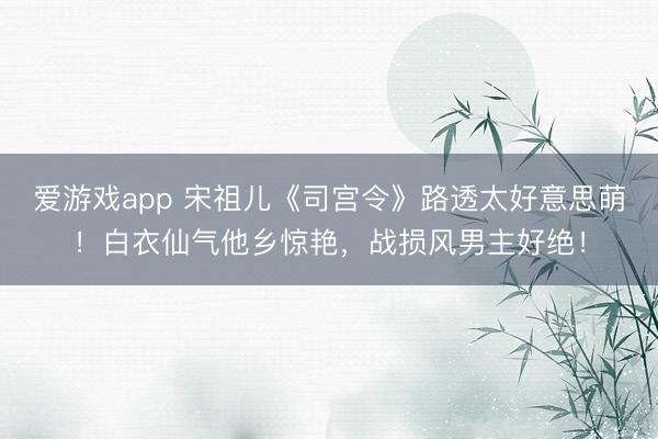 爱游戏app 宋祖儿《司宫令》路透太好意思萌!白衣仙气他乡惊艳,战损风男主好绝!