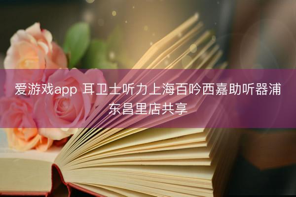 爱游戏app 耳卫士听力上海百吟西嘉助听器浦东昌里店共享